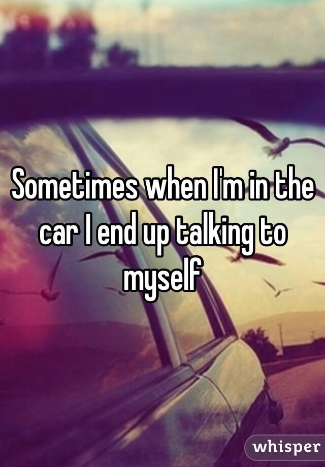 Sometimes when I'm in the car I end up talking to myself