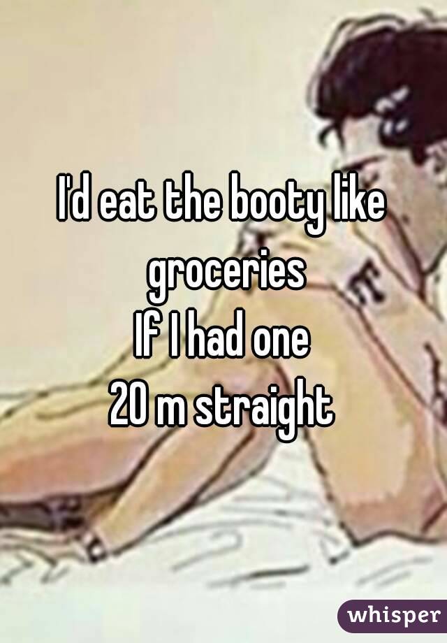 I'd eat the booty like groceries
If I had one
20 m straight