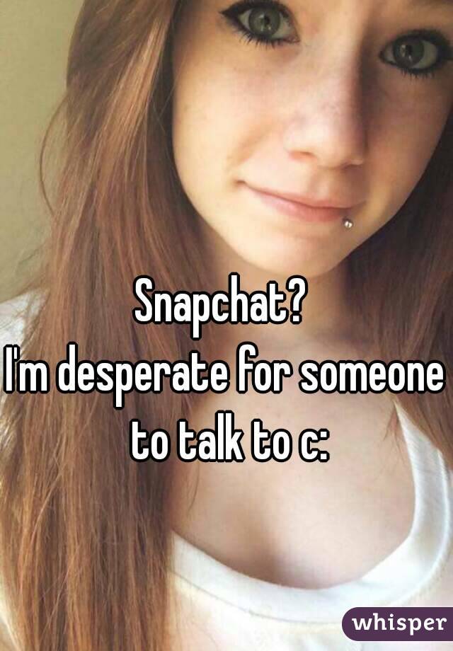 Snapchat? 
I'm desperate for someone to talk to c: