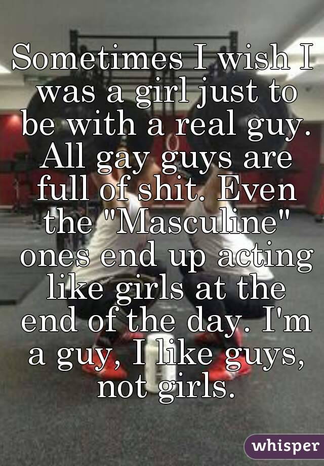 Sometimes I wish I was a girl just to be with a real guy. All gay guys are full of shit. Even the "Masculine" ones end up acting like girls at the end of the day. I'm a guy, I like guys, not girls.