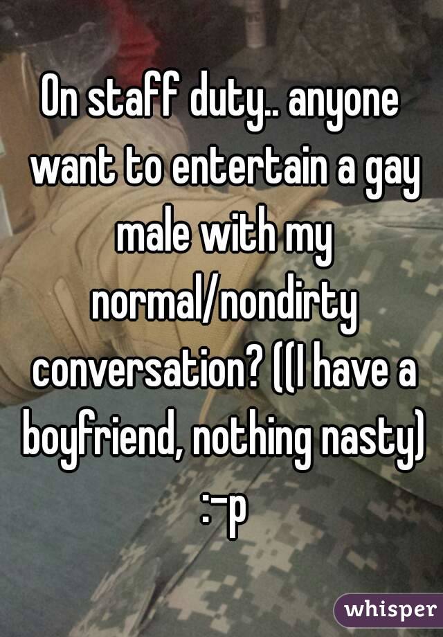 On staff duty.. anyone want to entertain a gay male with my normal/nondirty conversation? ((I have a boyfriend, nothing nasty) :-p