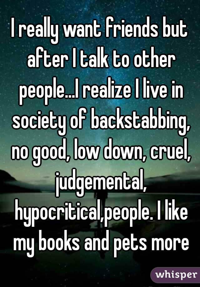 I really want friends but after I talk to other people...I realize I live in society of backstabbing, no good, low down, cruel, judgemental, hypocritical,people. I like my books and pets more