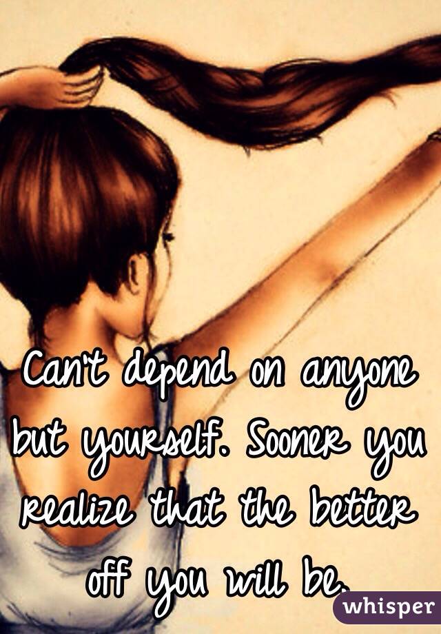 Can't depend on anyone but yourself. Sooner you realize that the better off you will be. 