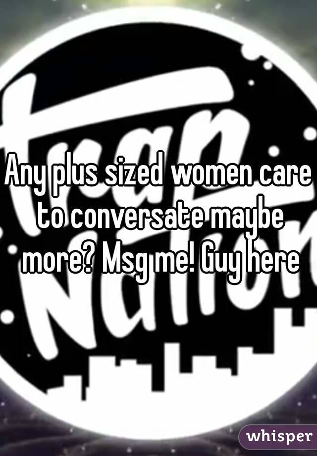 Any plus sized women care to conversate maybe more? Msg me! Guy here