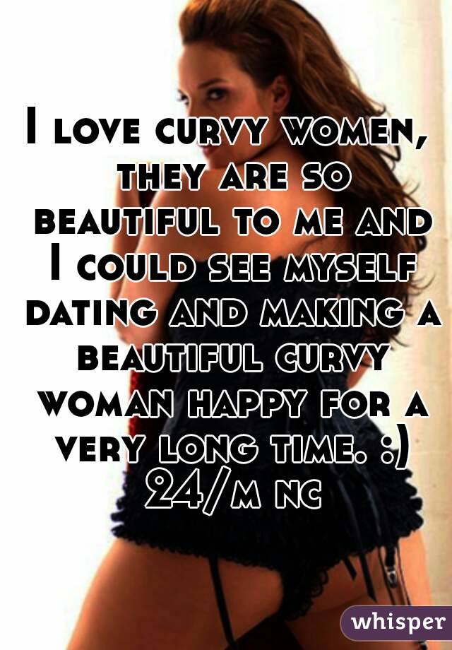 I love curvy women, they are so beautiful to me and I could see myself dating and making a beautiful curvy woman happy for a very long time. :) 24/m nc