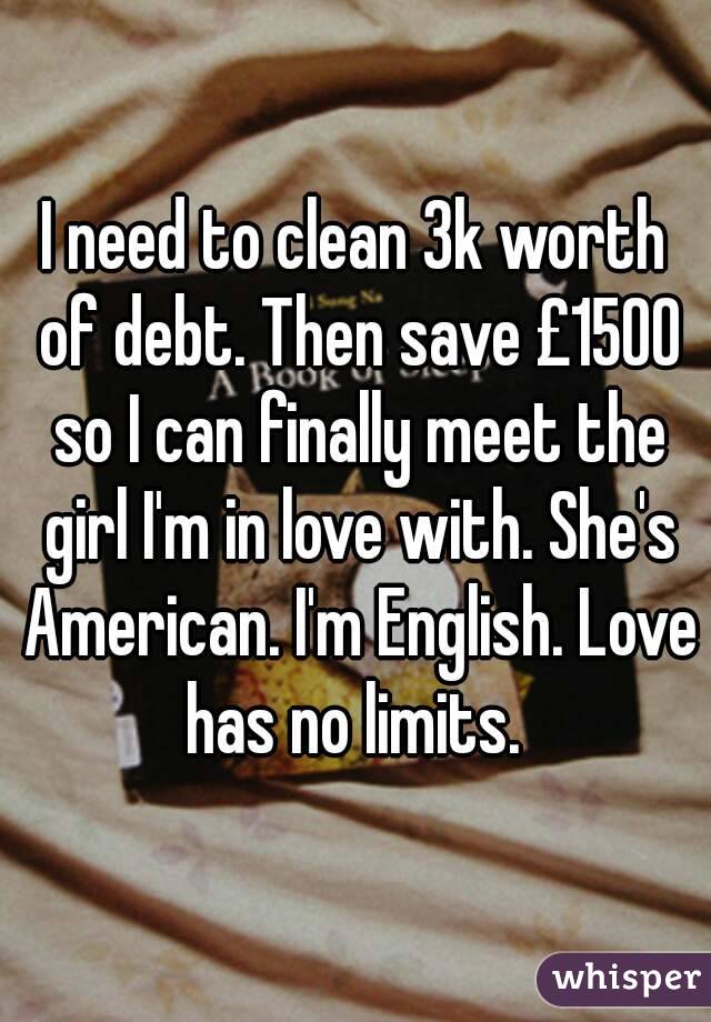 I need to clean 3k worth of debt. Then save £1500 so I can finally meet the girl I'm in love with. She's American. I'm English. Love has no limits. 