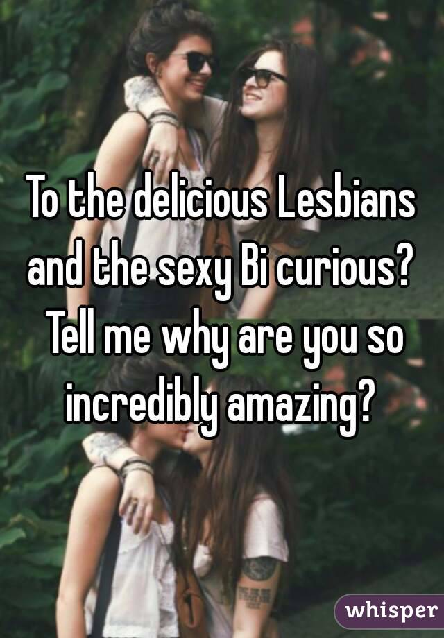 To the delicious Lesbians and the sexy Bi curious?  Tell me why are you so incredibly amazing? 