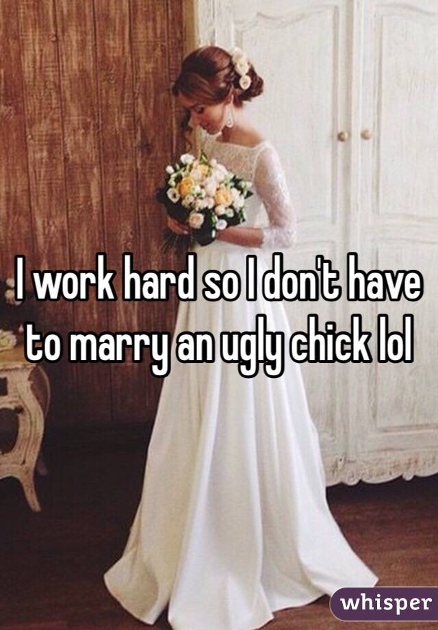 I work hard so I don't have to marry an ugly chick lol