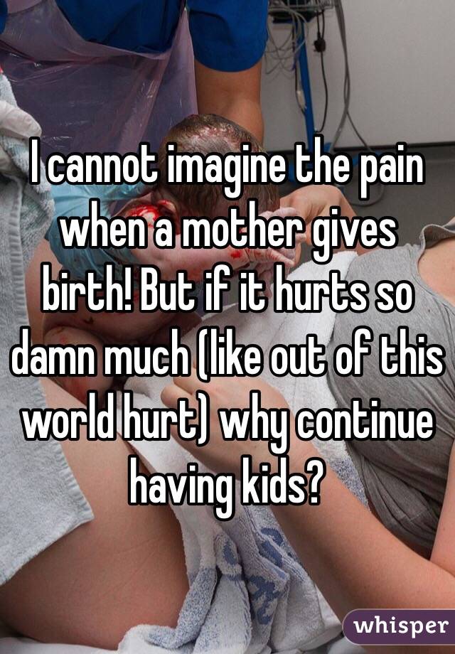 I cannot imagine the pain when a mother gives birth! But if it hurts so damn much (like out of this world hurt) why continue having kids?