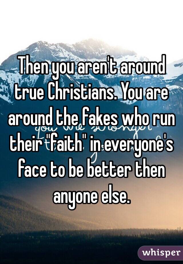 Then you aren't around true Christians. You are around the fakes who run their "faith" in everyone's face to be better then anyone else. 