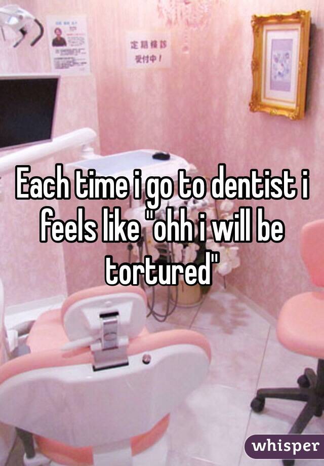 Each time i go to dentist i feels like "ohh i will be tortured"