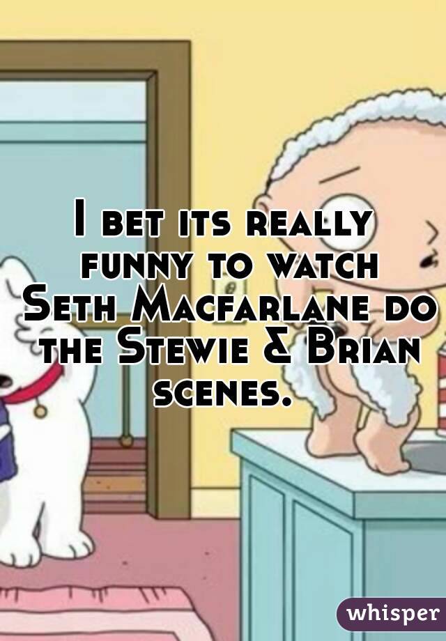 I bet its really funny to watch Seth Macfarlane do the Stewie & Brian scenes. 