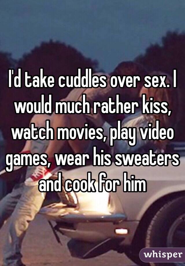 I'd take cuddles over sex. I would much rather kiss, watch movies, play video games, wear his sweaters and cook for him