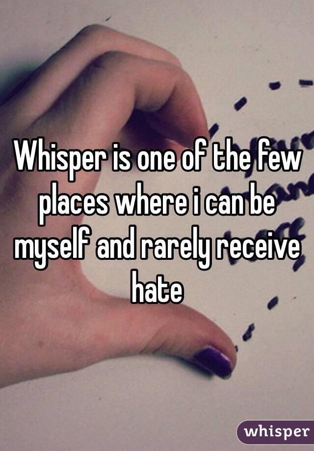 Whisper is one of the few places where i can be myself and rarely receive hate