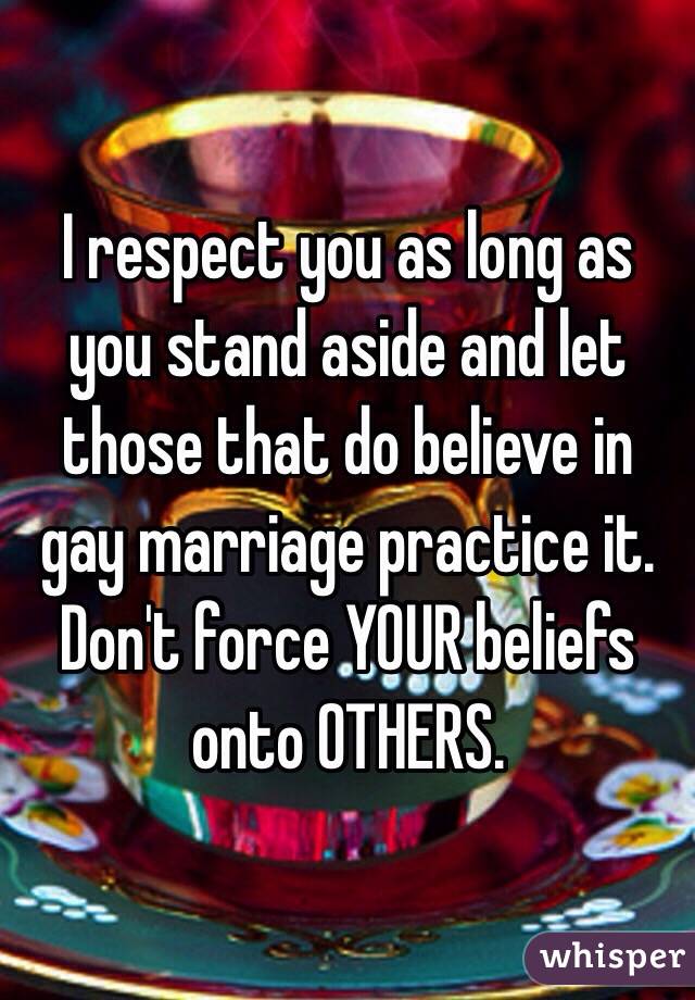 I respect you as long as you stand aside and let those that do believe in gay marriage practice it. Don't force YOUR beliefs onto OTHERS.