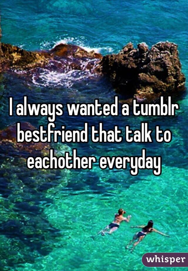 I always wanted a tumblr bestfriend that talk to eachother everyday