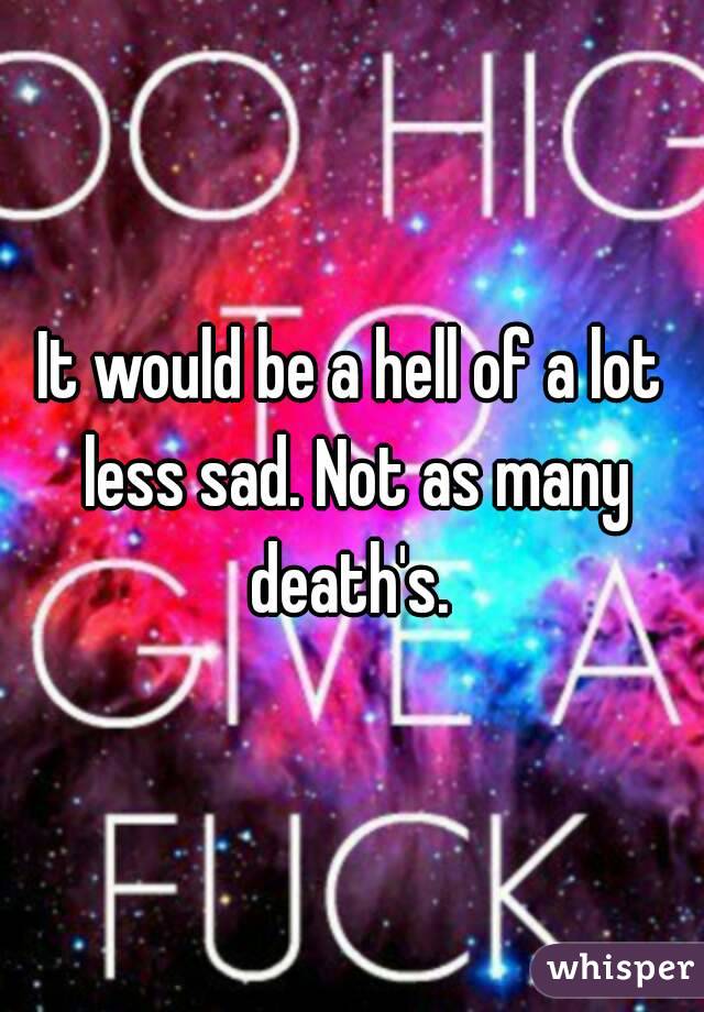 It would be a hell of a lot less sad. Not as many death's. 