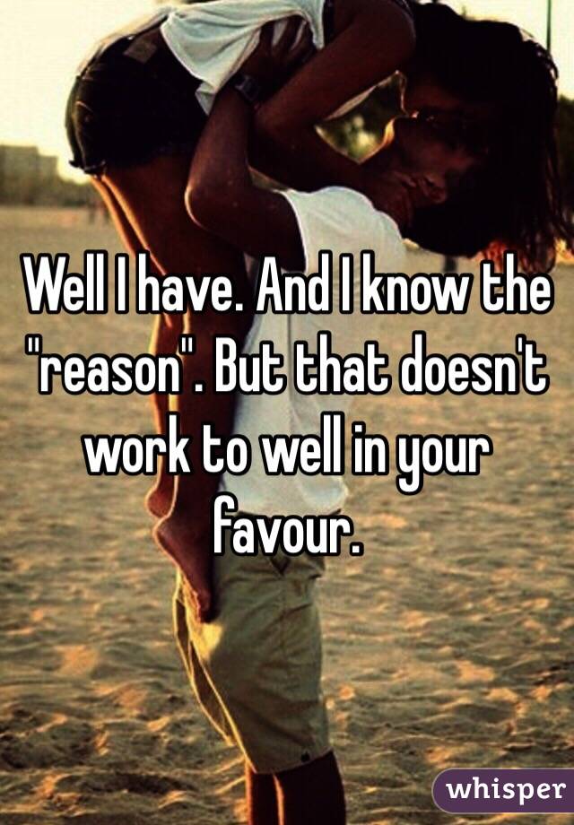 Well I have. And I know the "reason". But that doesn't work to well in your favour. 