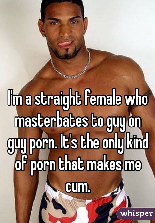 I'm a straight female who masterbates to guy on guy porn. It's the only kind of porn that makes me cum.

