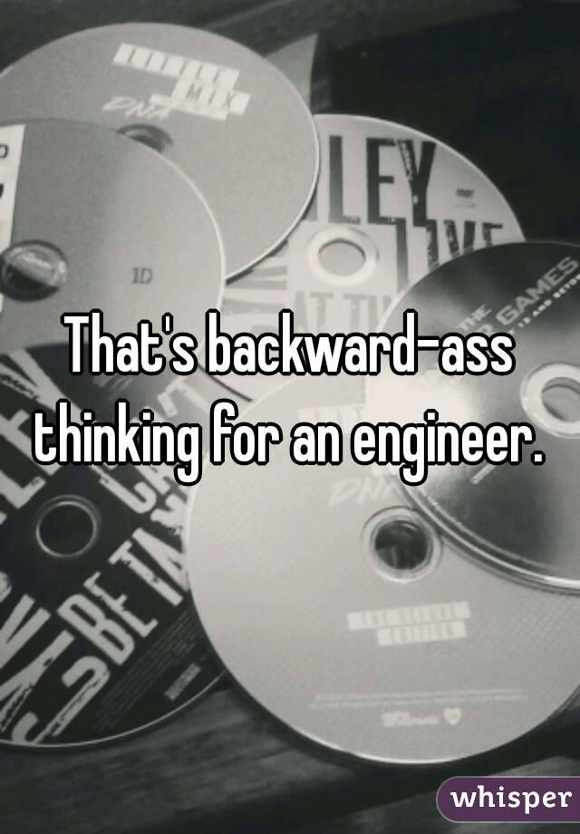 That's backward-ass thinking for an engineer. 