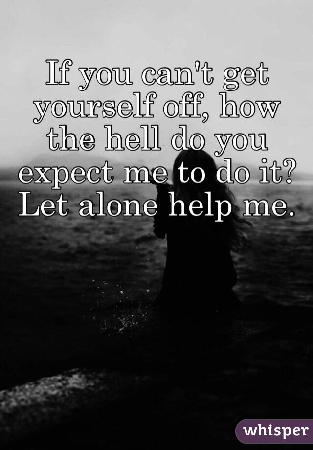 If you can't get yourself off, how the hell do you expect me to do it? 
Let alone help me. 