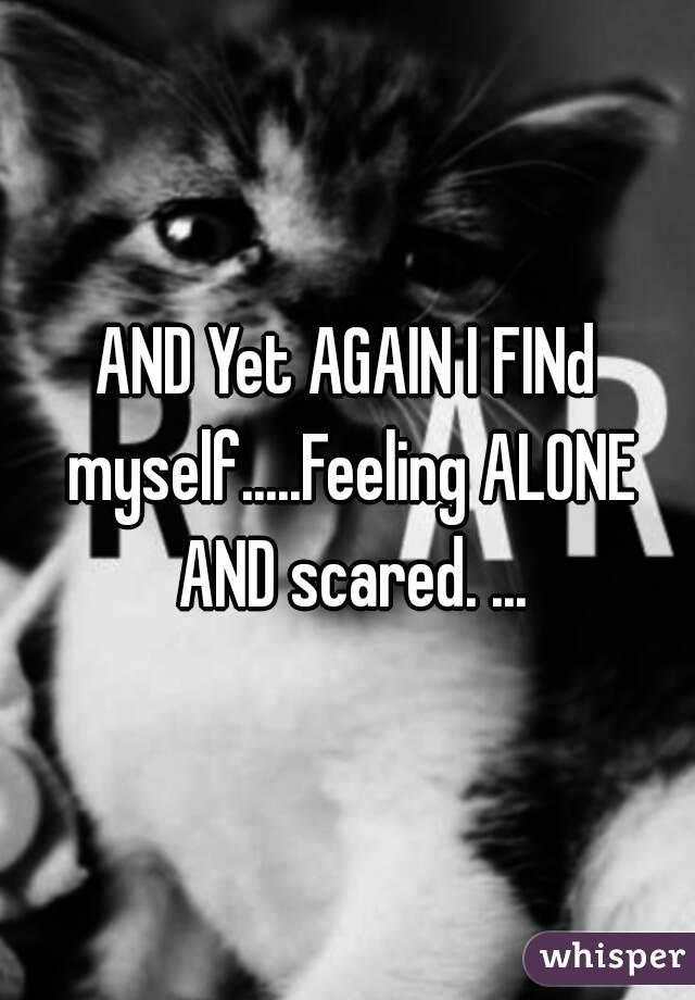 AND Yet AGAIN I FINd myself.....Feeling ALONE AND scared. ...