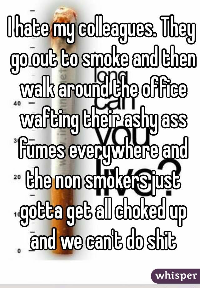 I hate my colleagues. They go out to smoke and then walk around the office wafting their ashy ass fumes everywhere and the non smokers just gotta get all choked up and we can't do shit