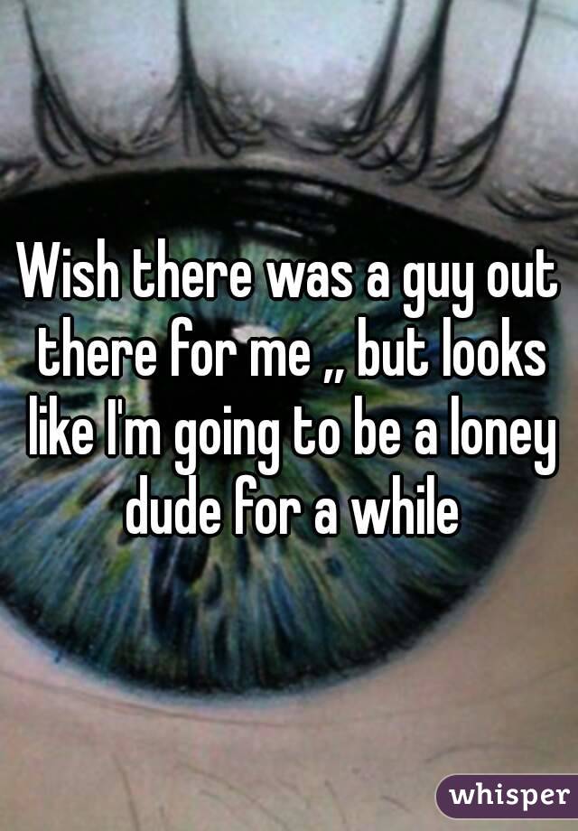 Wish there was a guy out there for me ,, but looks like I'm going to be a loney dude for a while