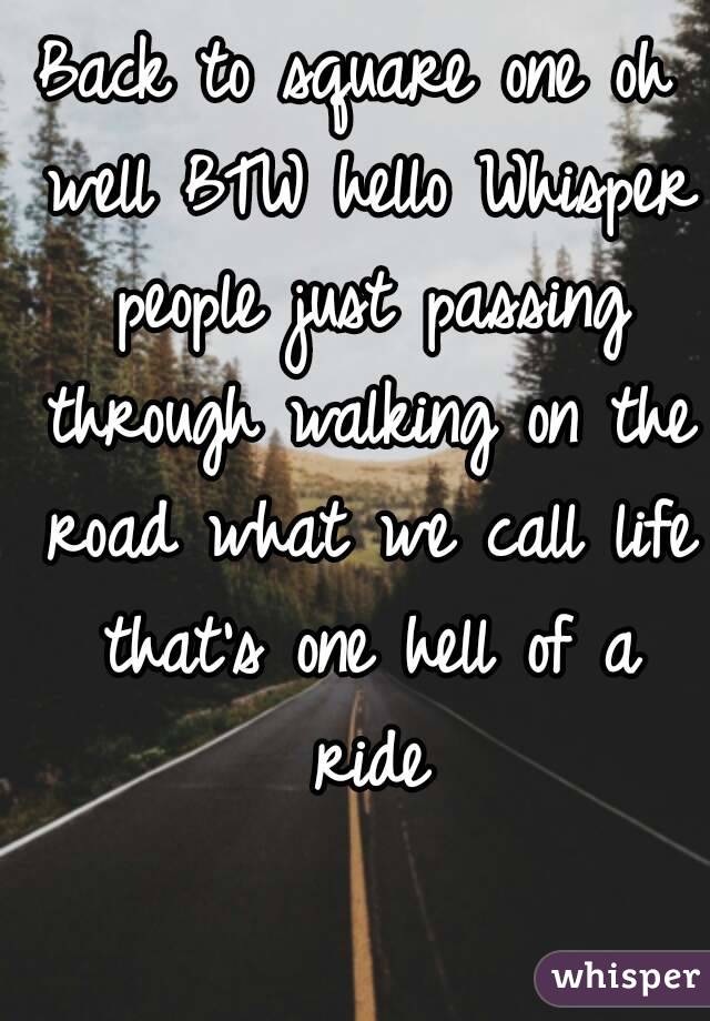 Back to square one oh well BTW hello Whisper people just passing through walking on the road what we call life that's one hell of a ride