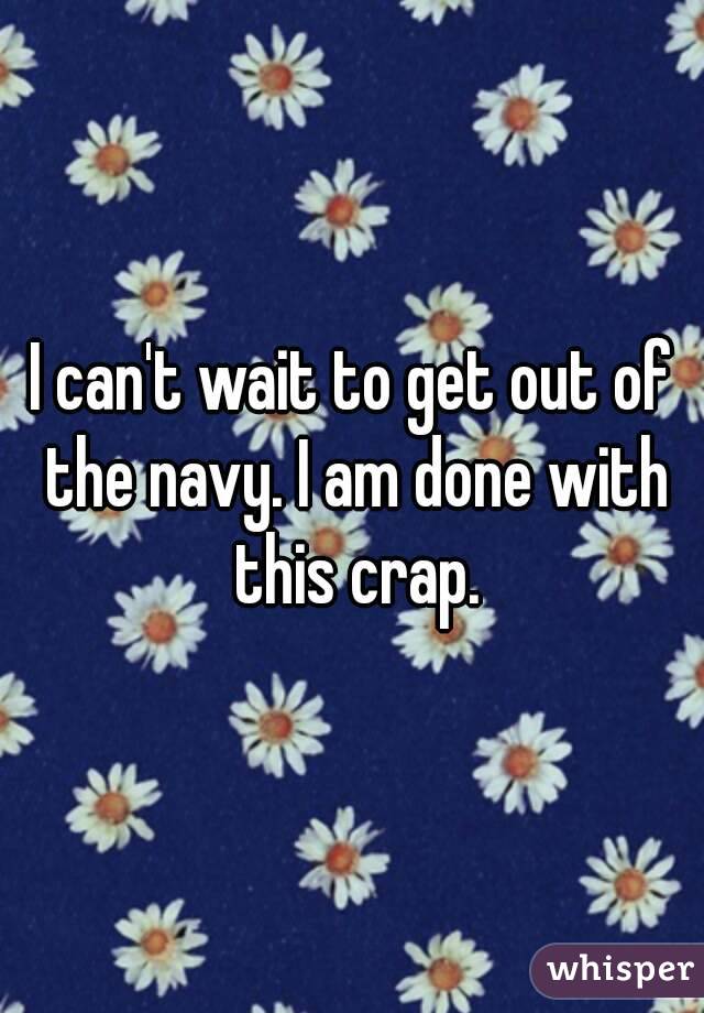 I can't wait to get out of the navy. I am done with this crap.