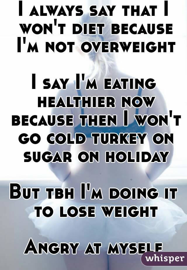 I always say that I won't diet because I'm not overweight

I say I'm eating healthier now because then I won't go cold turkey on sugar on holiday

But tbh I'm doing it to lose weight

Angry at myself