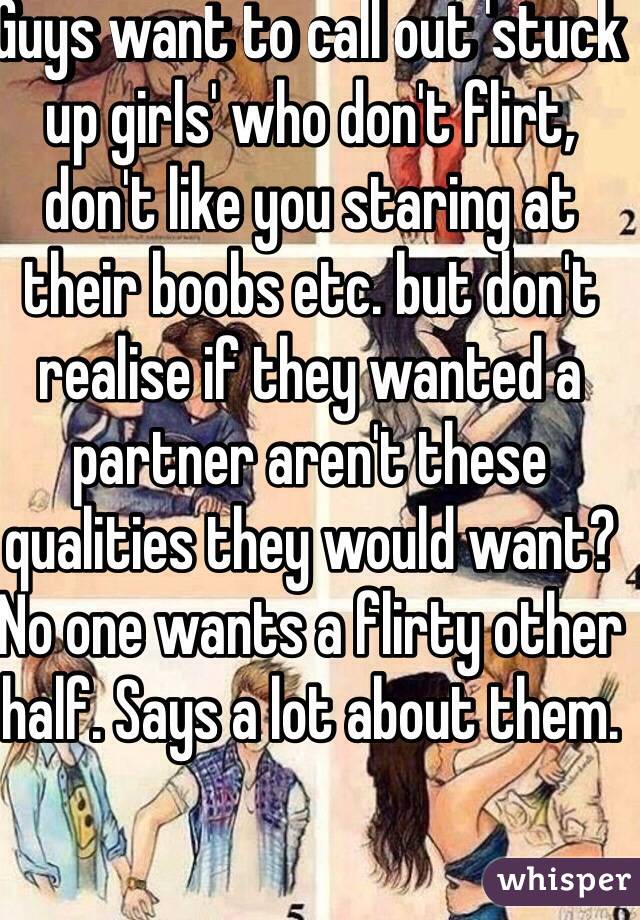 Guys want to call out 'stuck up girls' who don't flirt, don't like you staring at their boobs etc. but don't realise if they wanted a partner aren't these qualities they would want? 
No one wants a flirty other half. Says a lot about them. 