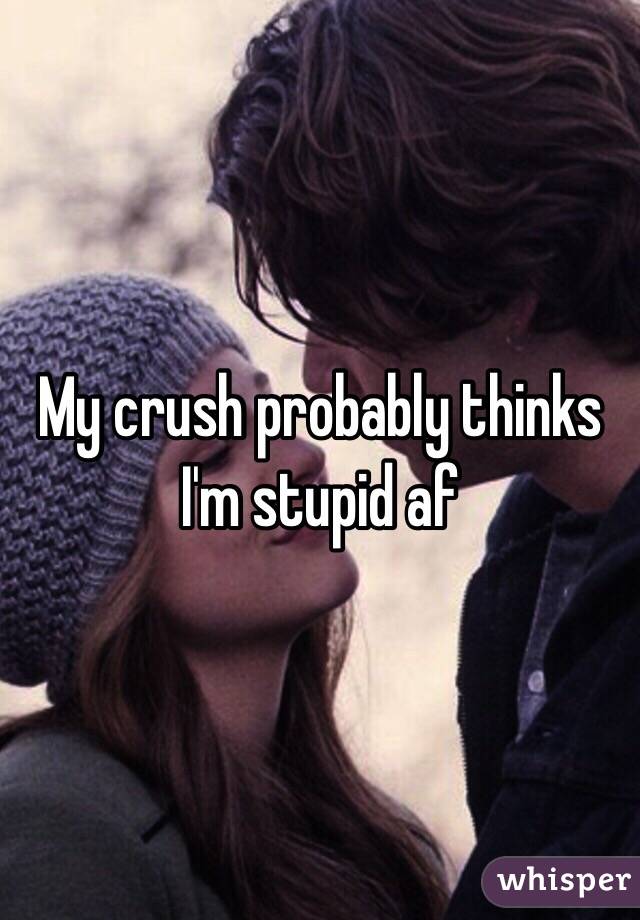 My crush probably thinks I'm stupid af