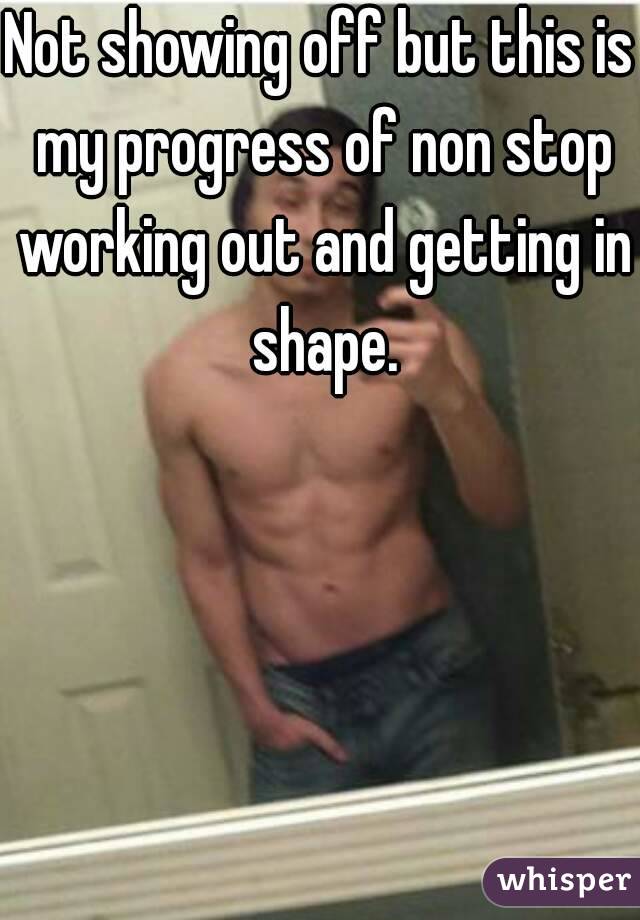 Not showing off but this is my progress of non stop working out and getting in shape.
