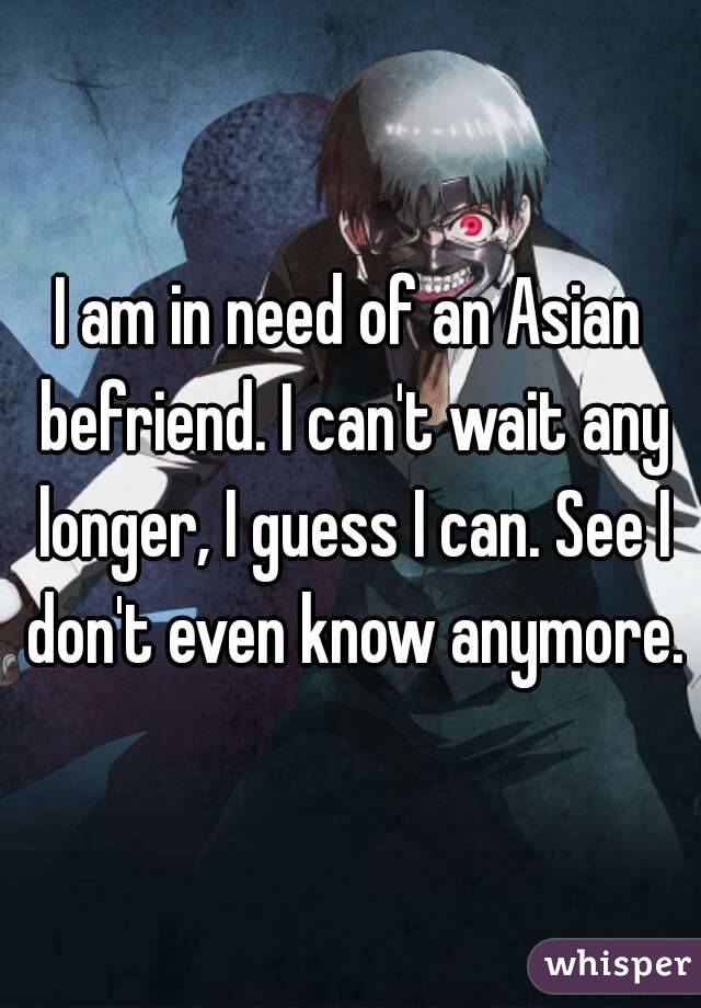 I am in need of an Asian befriend. I can't wait any longer, I guess I can. See I don't even know anymore.