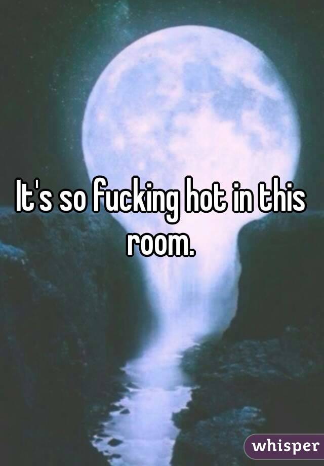 It's so fucking hot in this room. 
