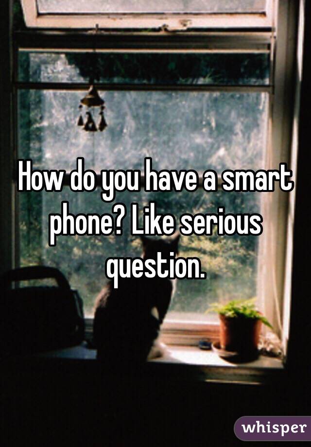 How do you have a smart phone? Like serious question. 