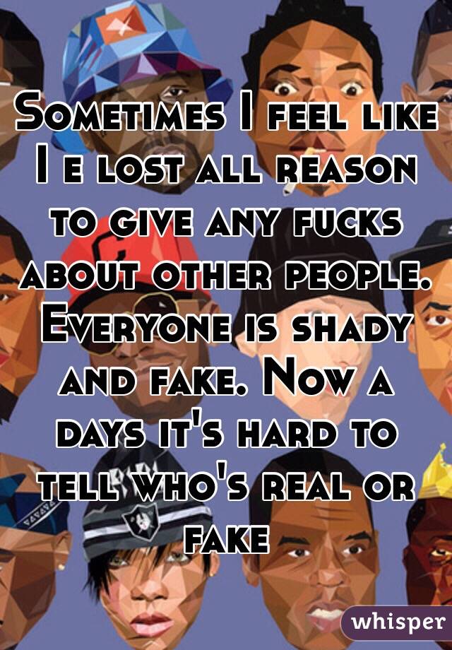 Sometimes I feel like I e lost all reason to give any fucks about other people. Everyone is shady and fake. Now a days it's hard to tell who's real or fake