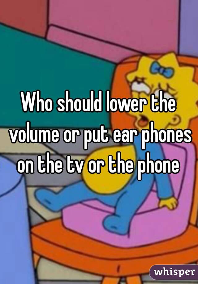 Who should lower the volume or put ear phones on the tv or the phone 