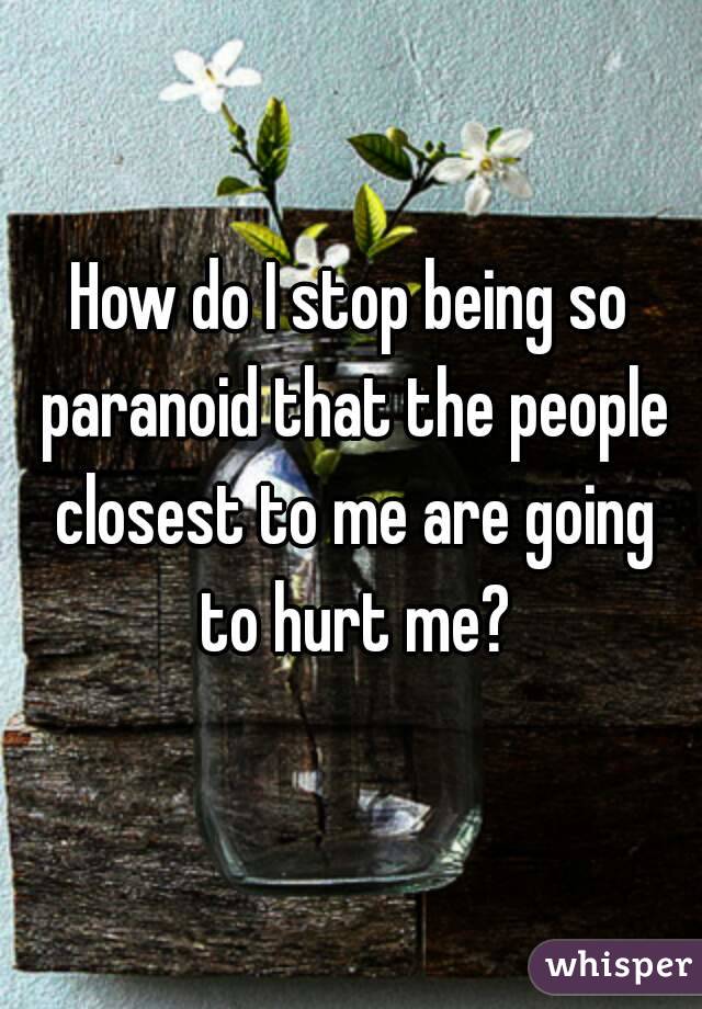 How do I stop being so paranoid that the people closest to me are going to hurt me?