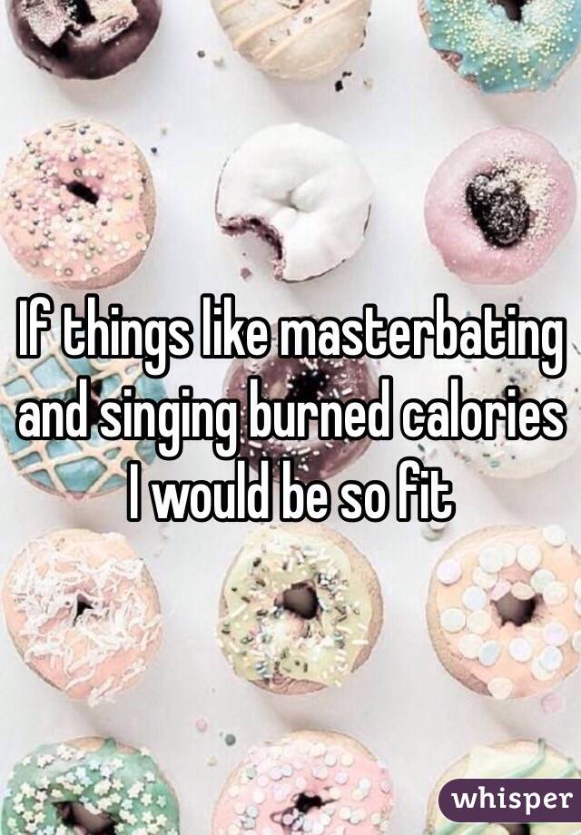 If things like masterbating and singing burned calories I would be so fit 