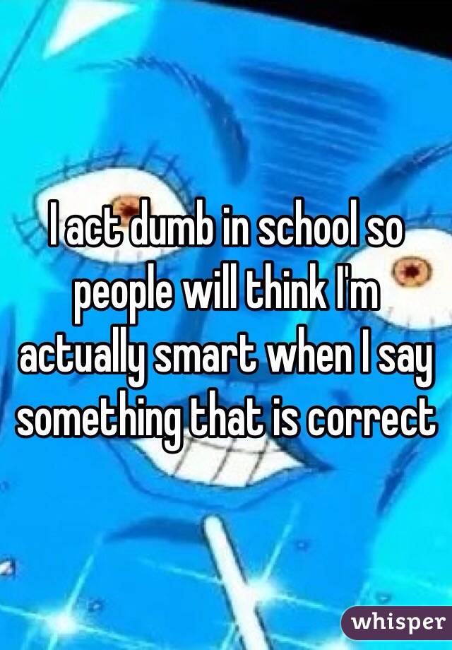 I act dumb in school so people will think I'm actually smart when I say something that is correct 