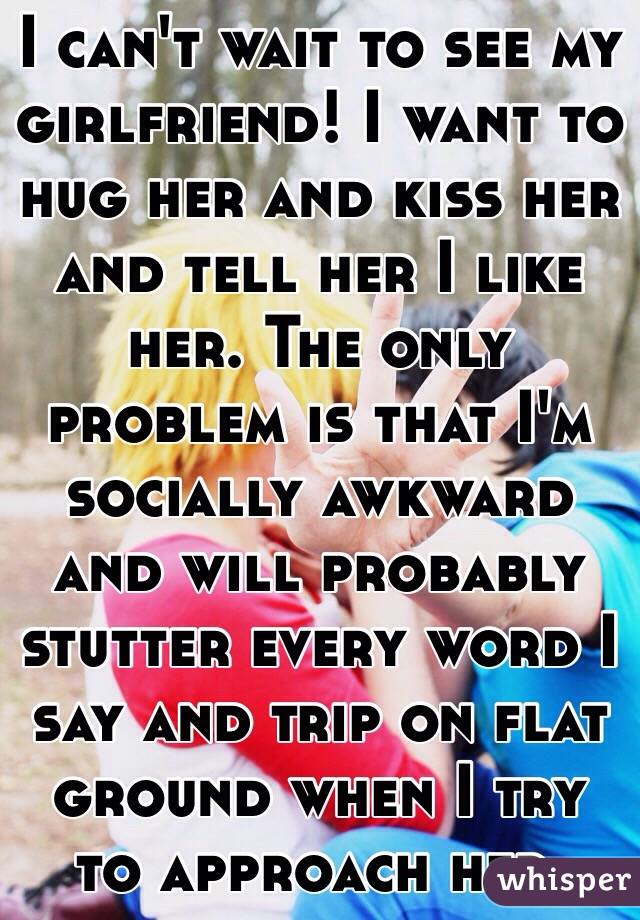 I can't wait to see my girlfriend! I want to hug her and kiss her and tell her I like her. The only problem is that I'm socially awkward and will probably stutter every word I say and trip on flat ground when I try to approach her. 