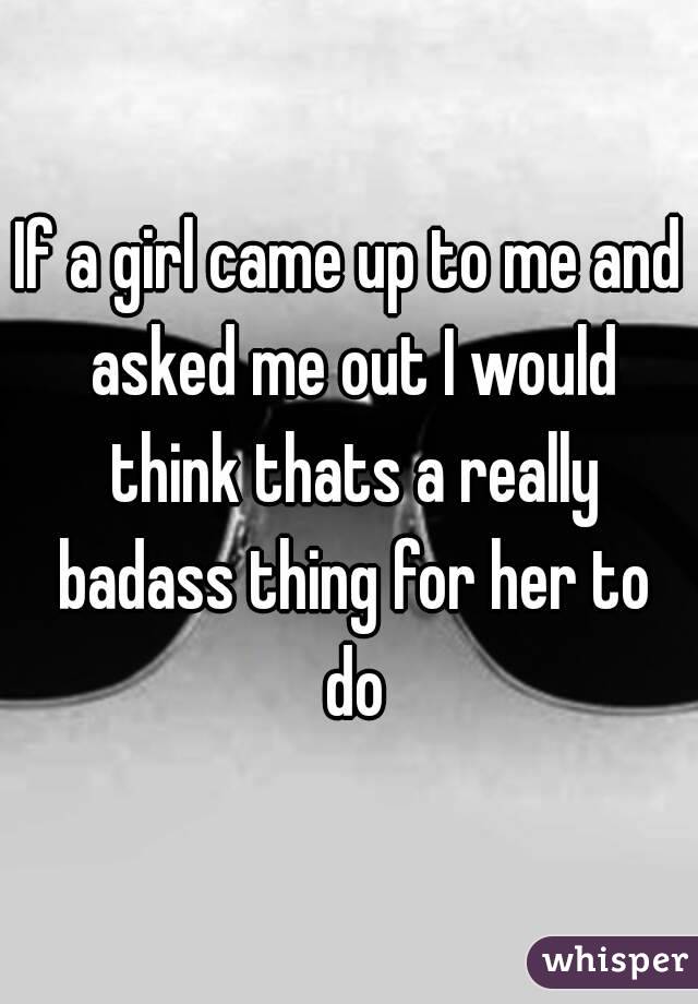 If a girl came up to me and asked me out I would think thats a really badass thing for her to do