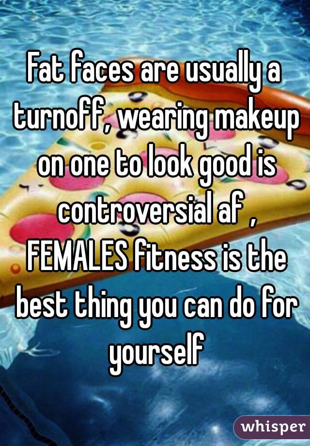 Fat faces are usually a turnoff, wearing makeup on one to look good is controversial af , FEMALES fitness is the best thing you can do for yourself