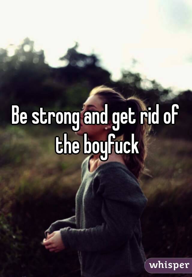 Be strong and get rid of the boyfuck