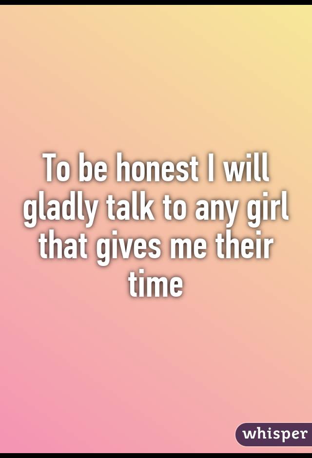 To be honest I will gladly talk to any girl that gives me their time