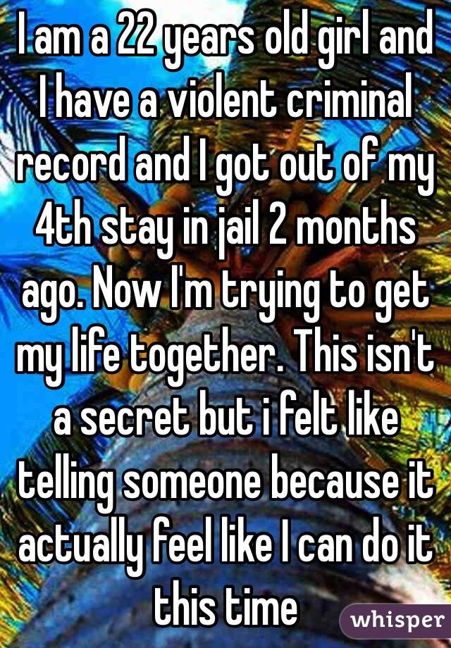 I am a 22 years old girl and I have a violent criminal record and I got out of my 4th stay in jail 2 months ago. Now I'm trying to get my life together. This isn't a secret but i felt like telling someone because it actually feel like I can do it this time