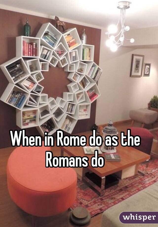 When in Rome do as the Romans do 