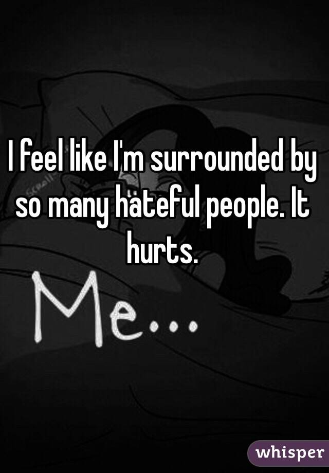 I feel like I'm surrounded by so many hateful people. It hurts.